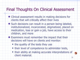 Final Thoughts On Clinical Assessment Clinical assessment results in making decisions for clients that will critically affect their lives Such decisions can result in a person being labeled, institutionalized, incarcerated, stigmatized, placed on medication, lose or gain a job, have access to their children, and more Examiners must remember the impact that their decisions will have on clients and monitor: the quality of the tests they use their level of competence to administer tests, their ability at making accurate interpretations of client material.  