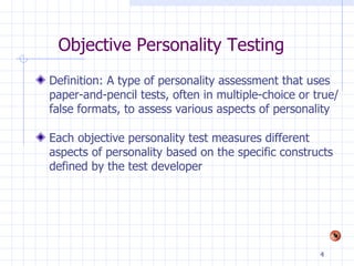 Objective Personality Testing   Definition: A type of personality assessment that uses paper-and-pencil tests, often in multiple-choice or true/false formats, to assess various aspects of personality Each objective personality test measures different aspects of personality based on the specific constructs defined by the test developer 