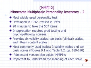 (MMPI-2)  Minnesota Multiphasic Personality Inventory - 2 Most widely used personality test Developed in 1942, revised in 1989 90 minutes to take the 567 items Interpretation requires grad testing and  psychopathology courses Provides six validity scales, ten basic (clinical) scales, and fifteen content scales Most commonly used scales: 3 validity scales and ten basic scales (Figures 9.1 and Table 9.2, pp. 189-190) Adolescent version also exists: MMPI-A Important to understand the meaning of each scale 
