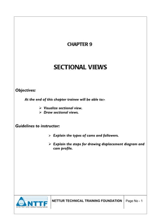 CHAPTER 9



                       SECTIONAL VIEWS


Objectives:

     At the end of this chapter trainee will be able to:-

               Visualize sectional view.
               Draw sectional views.


Guidelines to instructor:

                     Explain the types of cams and followers.

                     Explain the steps for drawing displacement diagram and
                      cam profile.




                      NETTUR TECHNICAL TRAINING FOUNDATION       Page No - 1
 
