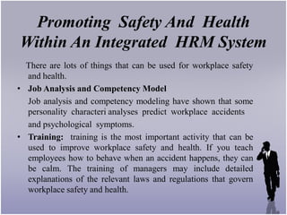 Promoting Safety And Health
Within An Integrated HRM System
  There are lots of things that can be used for workplace safety
  and health.
• Job Analysis and Competency Model
  Job analysis and competency modeling have shown that some
  personality characteri analyses predict workplace accidents
  and psychological symptoms.
• Training: training is the most important activity that can be
  used to improve workplace safety and health. If you teach
  employees how to behave when an accident happens, they can
  be calm. The training of managers may include detailed
  explanations of the relevant laws and regulations that govern
  workplace safety and health.
 
