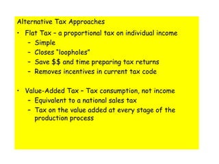 Alternative Tax ApproachesFlat Tax – a proportional tax on individual incomeSimpleCloses “loopholes”Save $$ and time preparing tax returnsRemoves incentives in current tax codeValue-Added Tax – Tax consumption, not incomeEquivalent to a national sales taxTax on the value added at every stage of the production process