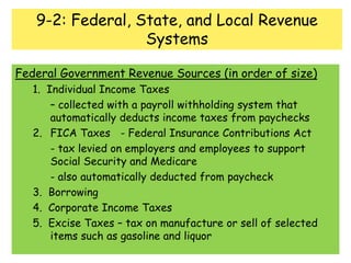 9-2: Federal, State, and Local Revenue SystemsFederal Government Revenue Sources (in order of size)	1.  Individual Income Taxes 		– collected with a payroll withholding system that 	automatically deducts income taxes from paychecks	2. 	FICA Taxes	- Federal Insurance Contributions Act		- tax levied on employers and employees to support 	Social Security and Medicare		- also automatically deducted from paycheck	3.  Borrowing	4.  Corporate Income Taxes	5.  Excise Taxes – tax on manufacture or sell of selected 	items such as gasoline and liquor