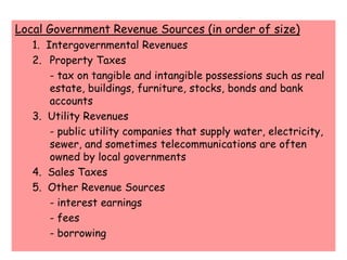 Local Government Revenue Sources (in order of size)	1.  Intergovernmental Revenues	2. 	Property Taxes			- tax on tangible and intangible possessions such as real 	estate, buildings, furniture, stocks, bonds and bank 	accounts	3.  Utility Revenues		- public utility companies that supply water, electricity, 	sewer, and sometimes telecommunications are often 	owned by local governments	4.  Sales Taxes	5.  Other Revenue Sources		- interest earnings		- fees		- borrowing