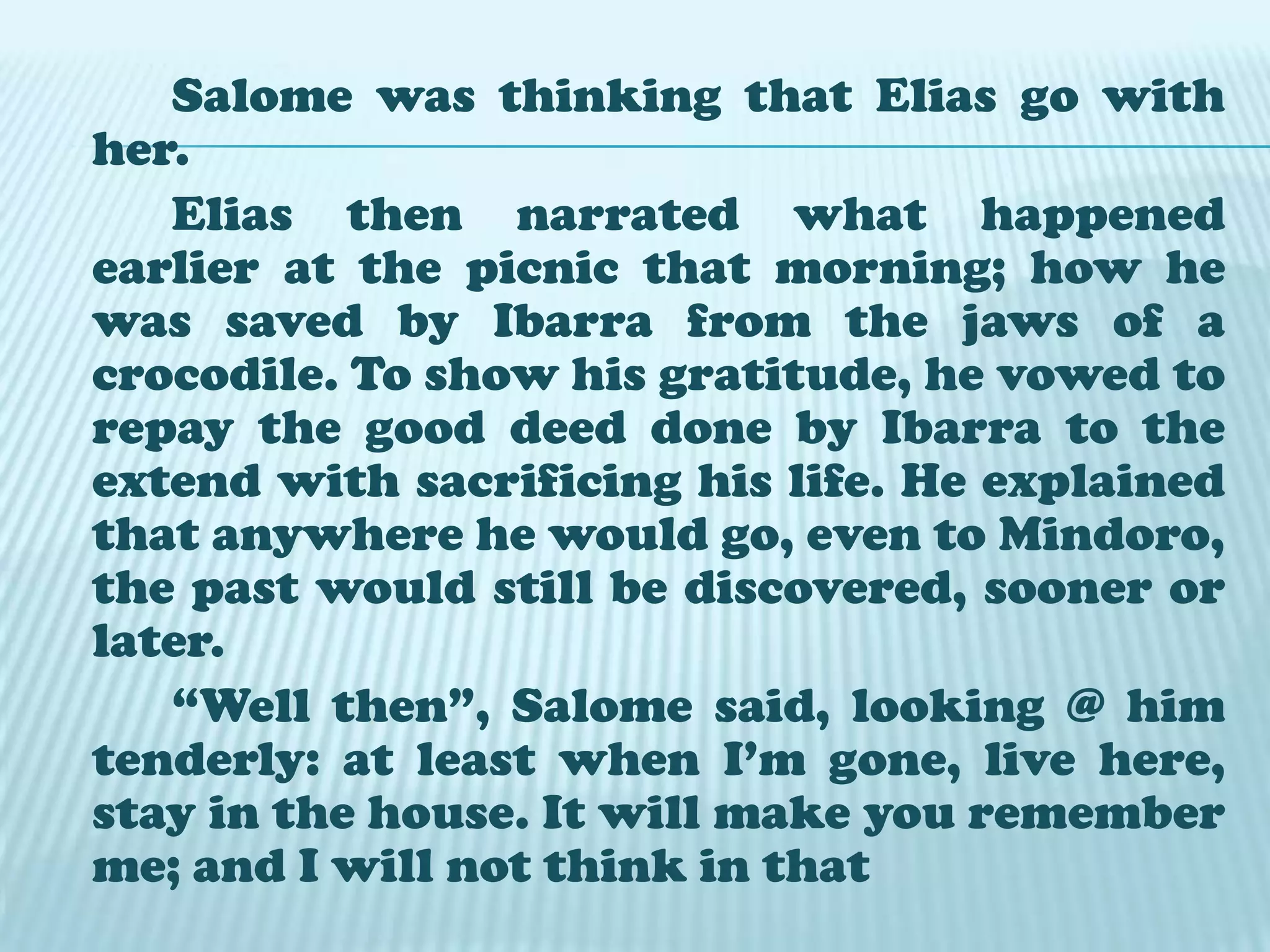 		Salome noticed her lover was sad and Pensive. She tried to console him; asking about the girls @ the picnic which the Guardia Civil soldiers disturbed looking for him. Elias told her that there were many beautiful girls among whom was Maria Clara, the sweetheart of a rich young man who just came from Europe.		Afterwards, the young man rose  preparing to leave, speaking in a soft voice, he said “Good-bye, Salome, The sun is setting and it won’t appear good for the people to know that night over took me here”. 