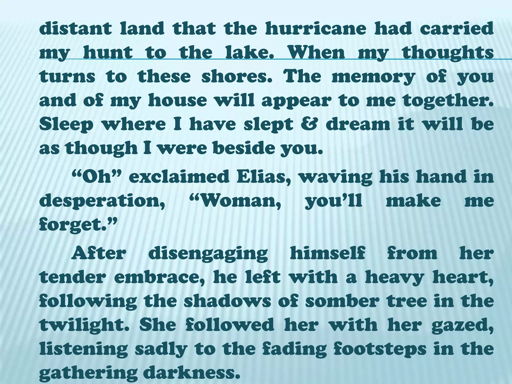		Salome was crying, for soon she would leave this house where she grew up. She explained :” It  is not right for me to live alone. I’ll go to live with my relatives in Mindoro. Soon I’ll be able to pay the debt my mother left me when she died...to give up this house in which one was born and has grown up is something more than giving up one’s being. A typhoon will come , a freshet and everything will go to the lake”. 		Elias remained silent for a moment, then he held her hands, and asked her: “Have you heard anyone speak ill of you? Have I sometimes worried you? Not that either? Then you are tired with my friendship & want to drive me away.”