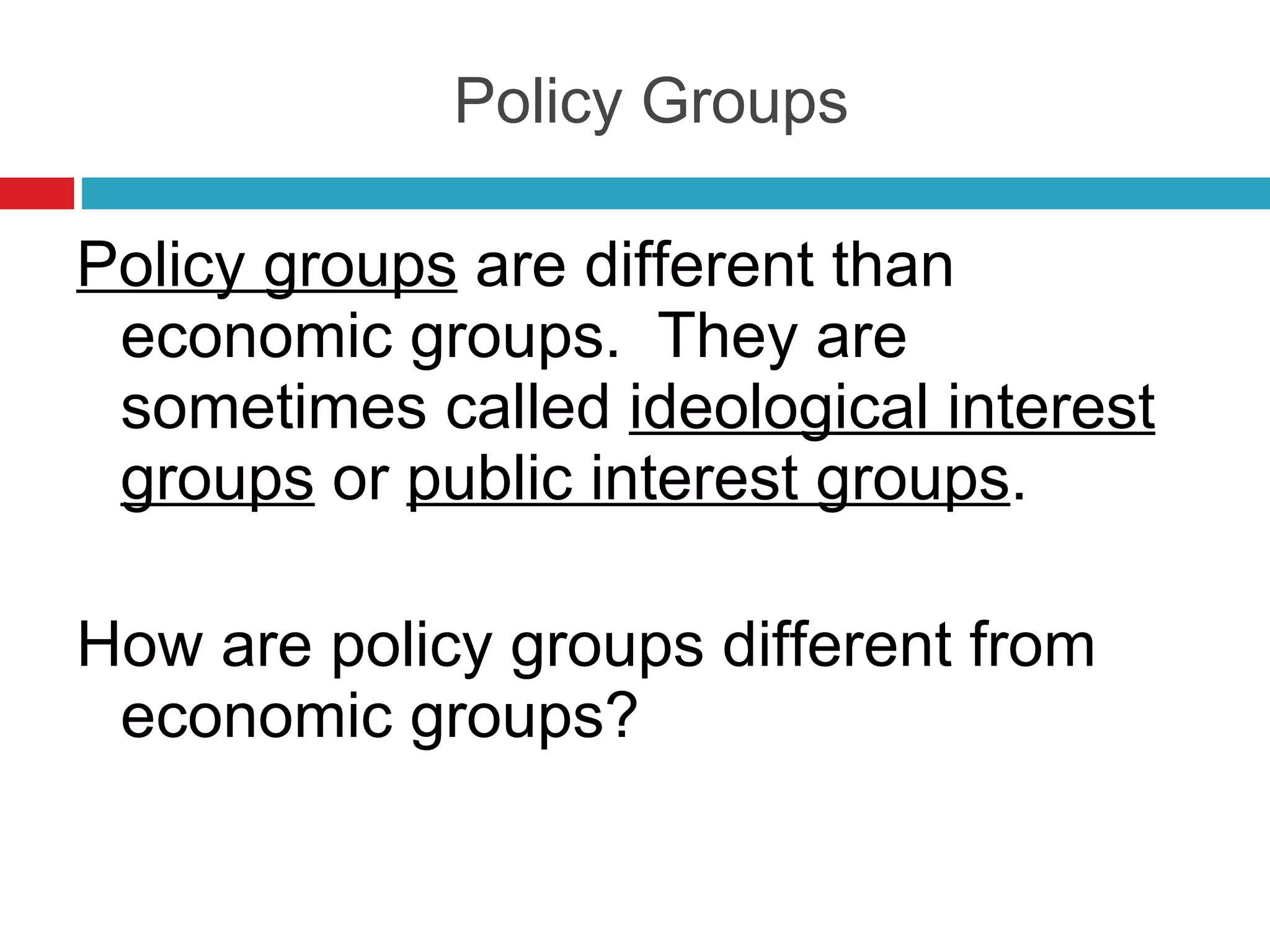 Policy Groups Policy groups  are different than economic groups.  They are sometimes called  ideological interest groups  or  public interest groups . How are policy groups different from economic groups? 