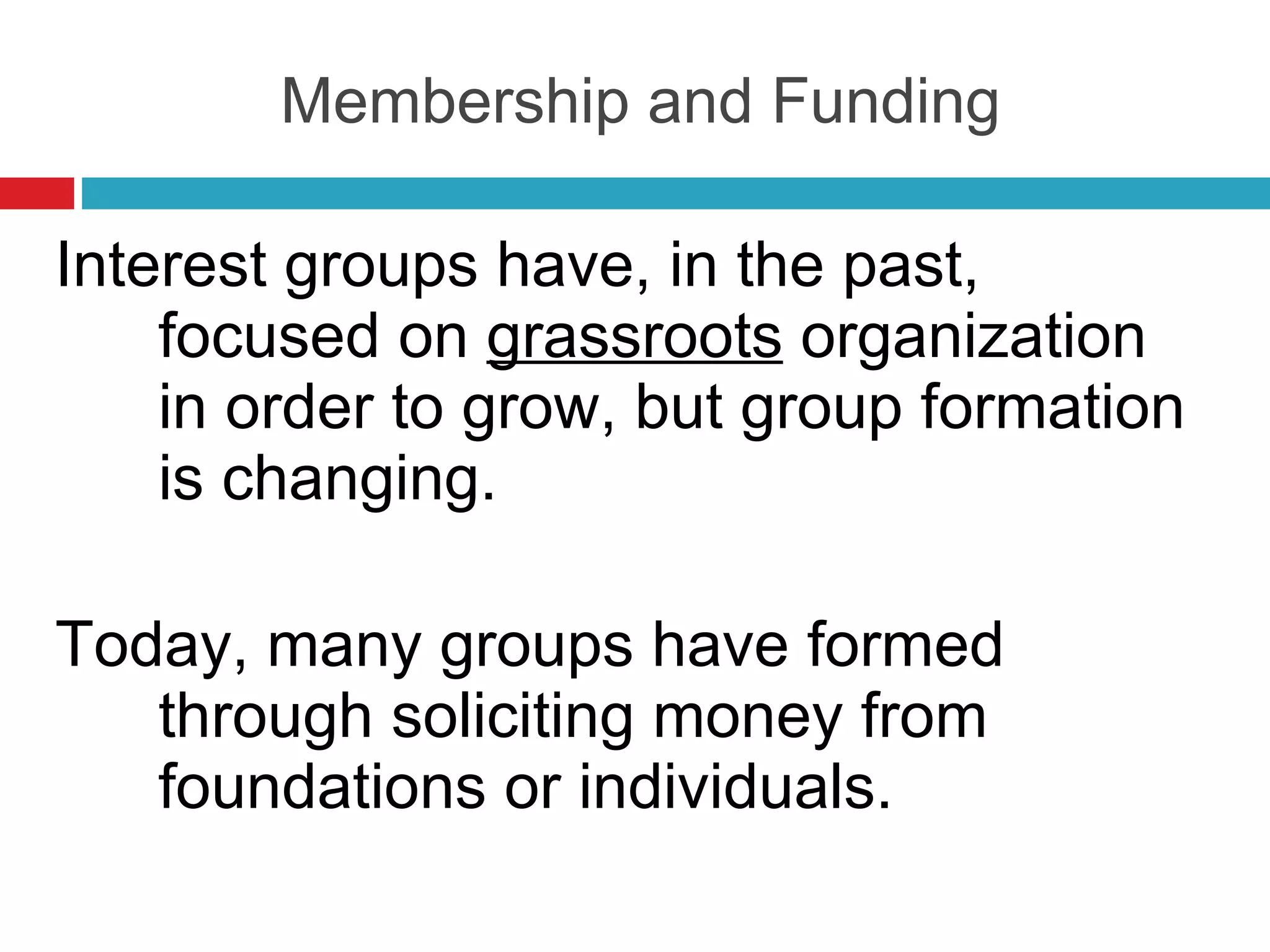 Membership and Funding Interest groups have, in the past, focused on  grassroots  organization in order to grow, but group formation is changing. Today, many groups have formed through soliciting money from foundations or individuals. 