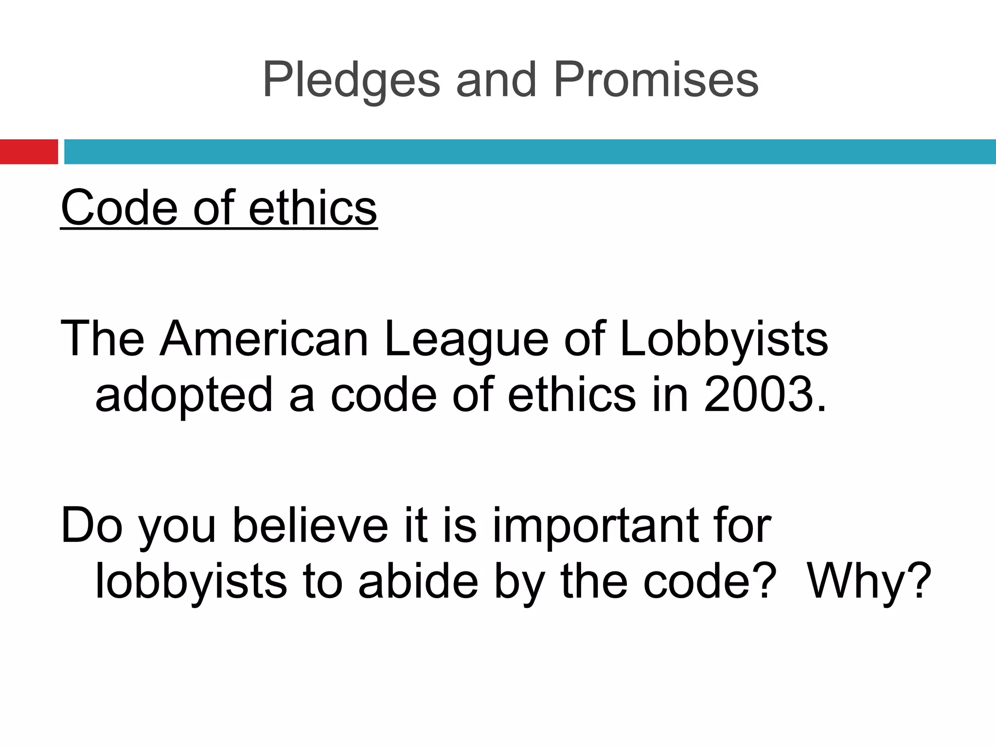 Pledges and Promises Code of ethics The American League of Lobbyists adopted a code of ethics in 2003. Do you believe it is important for lobbyists to abide by the code?  Why? 