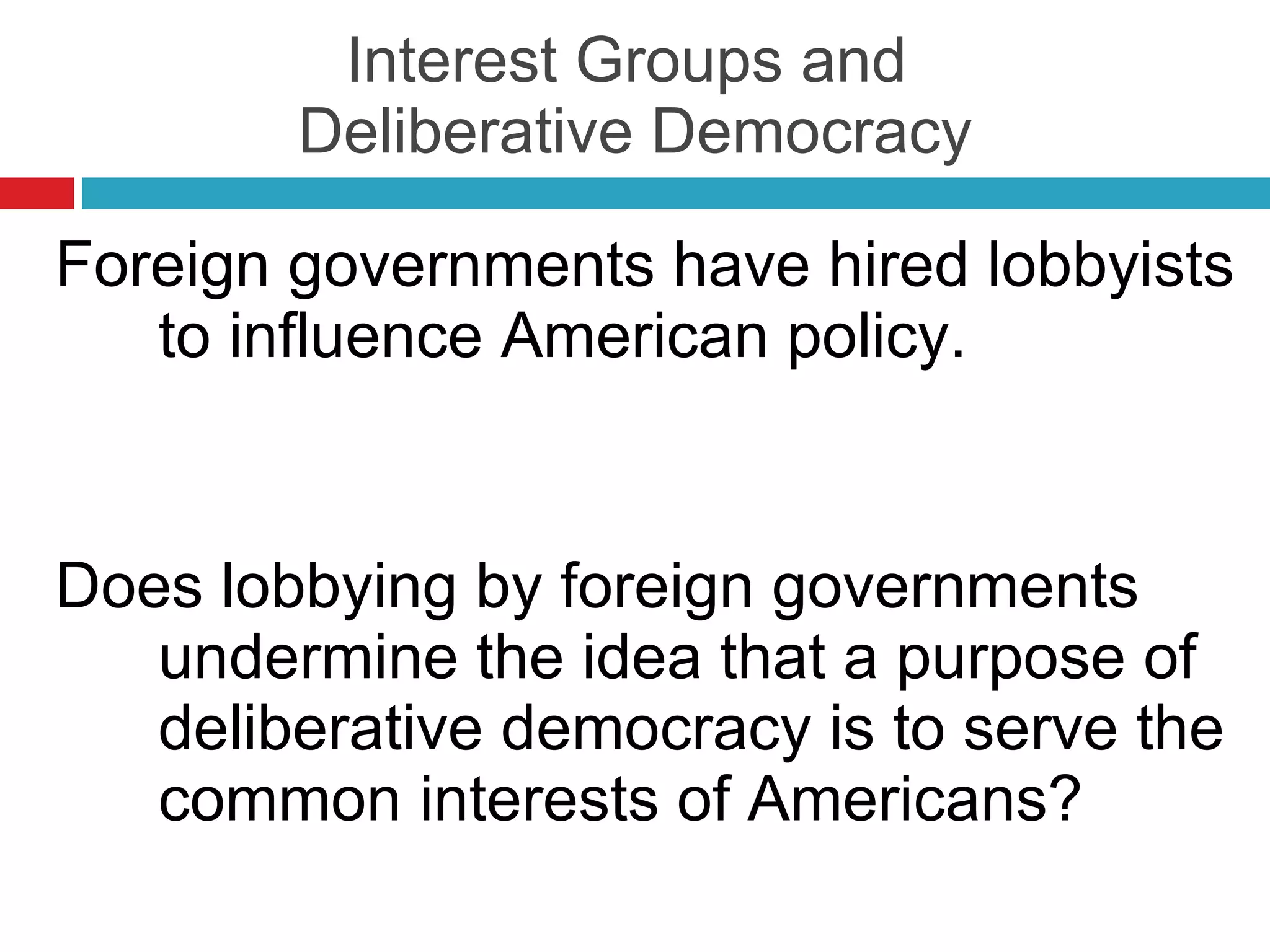 Interest Groups and  Deliberative Democracy Foreign governments have hired lobbyists to influence American policy. Does lobbying by foreign governments undermine the idea that a purpose of deliberative democracy is to serve the common interests of Americans? 