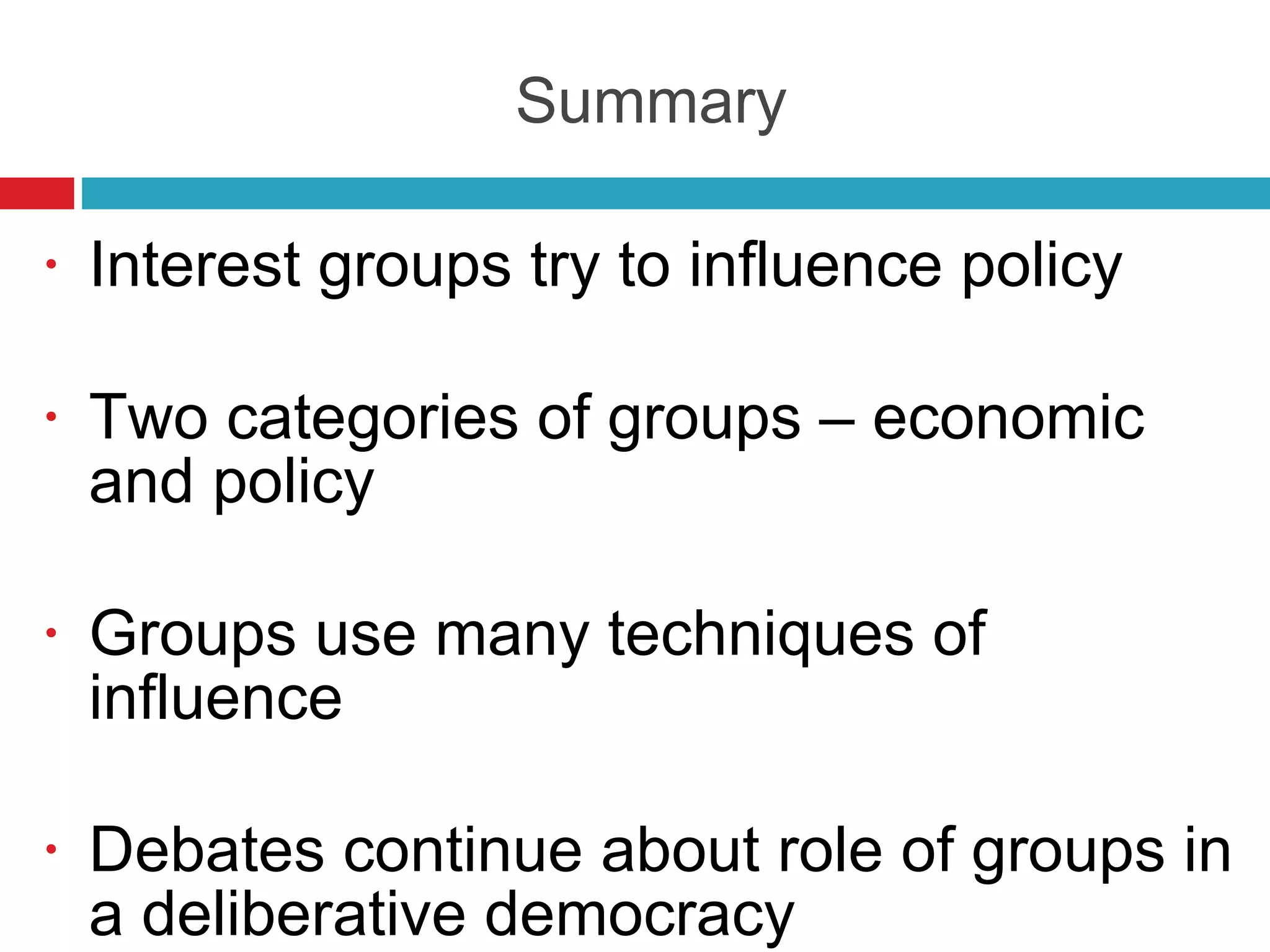 Summary Interest groups try to influence policy Two categories of groups – economic and policy Groups use many techniques of influence Debates continue about role of groups in a deliberative democracy  