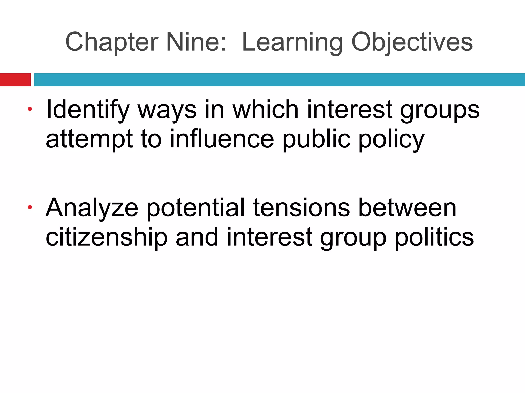 Chapter Nine:  Learning Objectives Identify ways in which interest groups attempt to influence public policy Analyze potential tensions between citizenship and interest group politics 