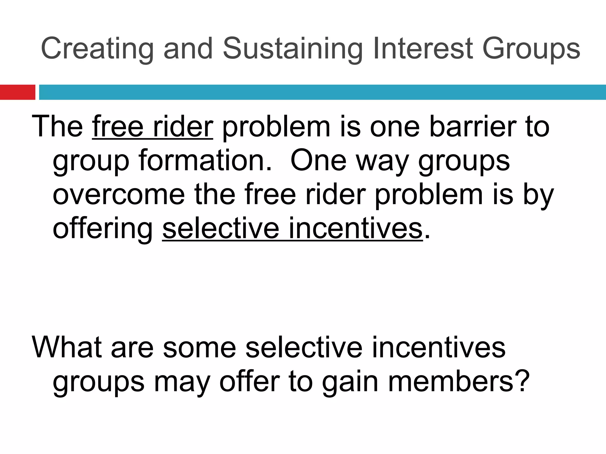 Creating and Sustaining Interest Groups The  free rider  problem is one barrier to group formation.  One way groups overcome the free rider problem is by offering  selective incentives . What are some selective incentives groups may offer to gain members? 