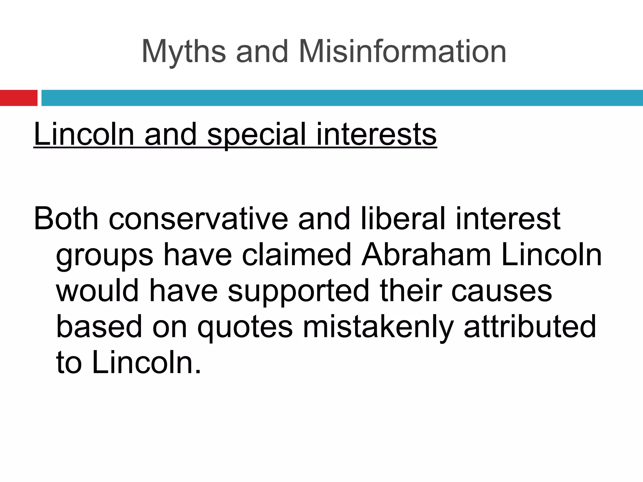 Myths and Misinformation Lincoln and special interests Both conservative and liberal interest groups have claimed Abraham Lincoln would have supported their causes based on quotes mistakenly attributed to Lincoln. 