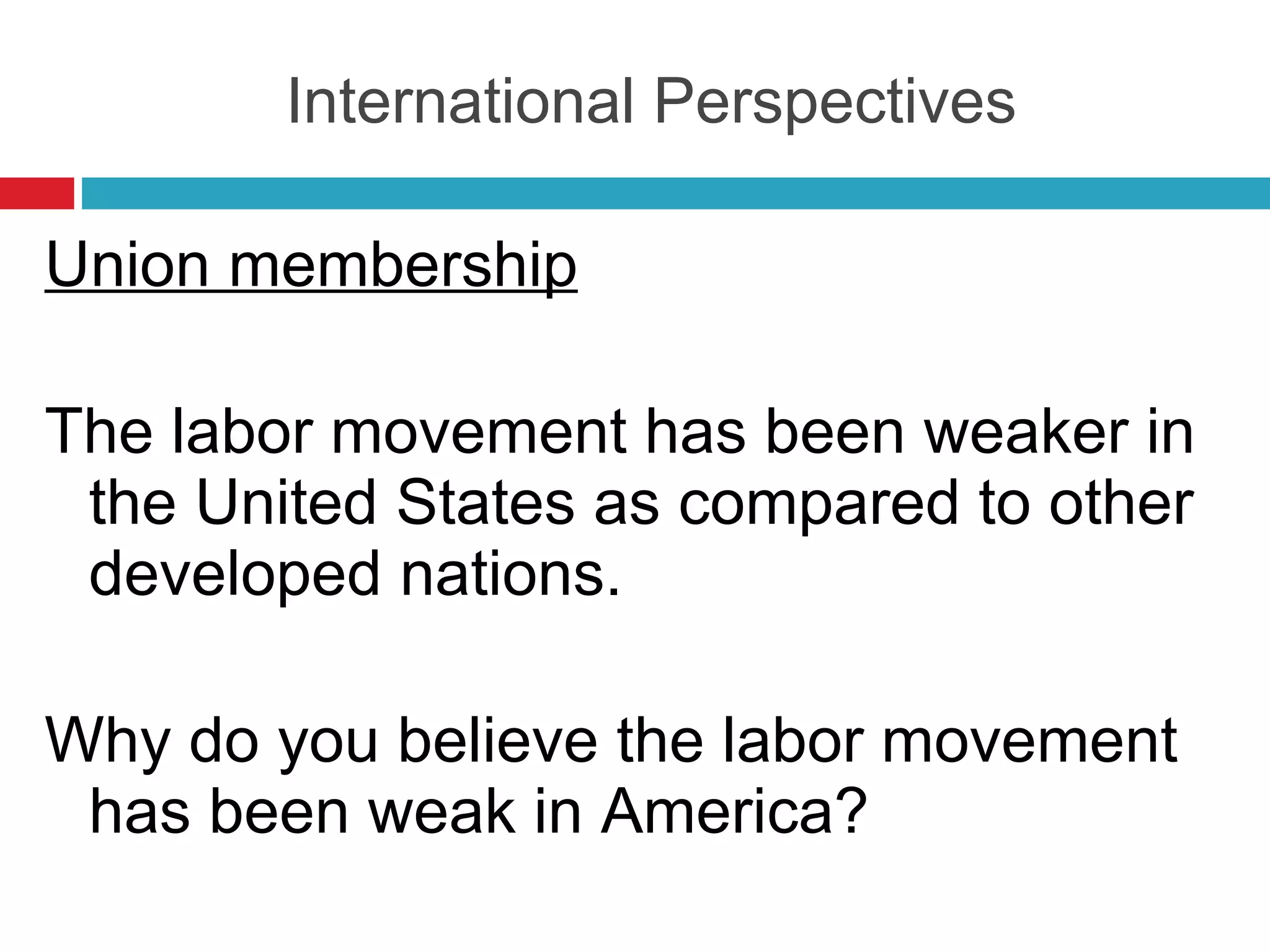 International Perspectives Union membership The labor movement has been weaker in the United States as compared to other developed nations. Why do you believe the labor movement has been weak in America? 