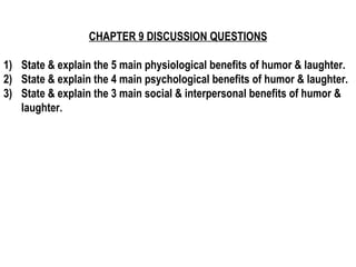 CHAPTER 9 DISCUSSION QUESTIONS 1)  State & explain the 5 main physiological benefits of humor & laughter. 2)  State & explain the 4 main psychological benefits of humor & laughter. 3)  State & explain the 3 main social & interpersonal benefits of humor & laughter.   