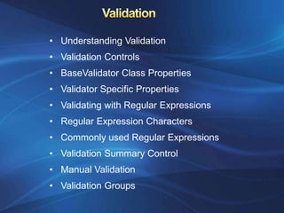 • Understanding Validation
• Validation Controls
• BaseValidator Class Properties
• Validator Specific Properties
• Validating with Regular Expressions
• Regular Expression Characters
• Commonly used Regular Expressions
• Validation Summary Control
• Manual Validation
• Validation Groups
 