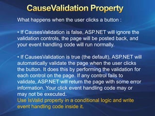 What happens when the user clicks a button :

• If CausesValidation is false, ASP.NET will ignore the
validation controls, the page will be posted back, and
your event handling code will run normally.

• If CausesValidation is true (the default), ASP.NET will
automatically validate the page when the user clicks
the button. It does this by performing the validation for
each control on the page. If any control fails to
validate, ASP.NET will return the page with some error
information. Your click event handling code may or
may not be executed.
Use IsValid property in a conditional logic and write
event handling code inside it.
 