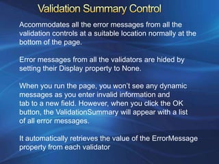 Accommodates all the error messages from all the
validation controls at a suitable location normally at the
bottom of the page.

Error messages from all the validators are hided by
setting their Display property to None.

When you run the page, you won’t see any dynamic
messages as you enter invalid information and
tab to a new field. However, when you click the OK
button, the ValidationSummary will appear with a list
of all error messages.

It automatically retrieves the value of the ErrorMessage
property from each validator
 