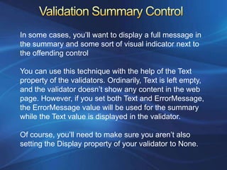 In some cases, you’ll want to display a full message in
the summary and some sort of visual indicator next to
the offending control

You can use this technique with the help of the Text
property of the validators. Ordinarily, Text is left empty,
and the validator doesn’t show any content in the web
page. However, if you set both Text and ErrorMessage,
the ErrorMessage value will be used for the summary
while the Text value is displayed in the validator.

Of course, you’ll need to make sure you aren’t also
setting the Display property of your validator to None.
 