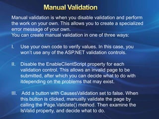 Manual validation is when you disable validation and perform
the work on your own. This allows you to create a specialized
error message of your own.
You can create manual validation in one of three ways:

I.    Use your own code to verify values. In this case, you
      won’t use any of the ASP.NET validation controls.

II.   Disable the EnableClientScript property for each
      validation control. This allows an invalid page to be
      submitted, after which you can decide what to do with
      itdepending on the problems that may exist.

III. Add a button with CausesValidation set to false. When
     this button is clicked, manually validate the page by
     calling the Page.Validate() method. Then examine the
     IsValid property, and decide what to do.
 
