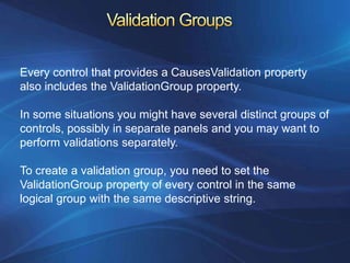 Every control that provides a CausesValidation property
also includes the ValidationGroup property.

In some situations you might have several distinct groups of
controls, possibly in separate panels and you may want to
perform validations separately.

To create a validation group, you need to set the
ValidationGroup property of every control in the same
logical group with the same descriptive string.
 