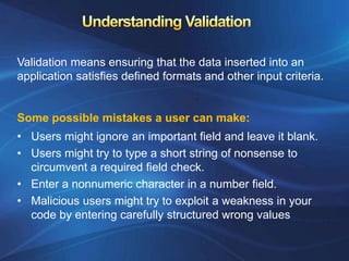 Validation means ensuring that the data inserted into an
application satisfies defined formats and other input criteria.


Some possible mistakes a user can make:
• Users might ignore an important field and leave it blank.
• Users might try to type a short string of nonsense to
  circumvent a required field check.
• Enter a nonnumeric character in a number field.
• Malicious users might try to exploit a weakness in your
  code by entering carefully structured wrong values
 