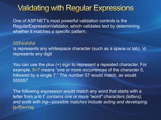 One of ASP.NET’s most powerful validation controls is the
RegularExpressionValidator, which validates text by determining
whether it matches a specific pattern.

333sddd
s represents any whitespace character (such as a space or tab). d
represents any digit

You can use the plus (+) sign to represent a repeated character. For
example, 5+7 means “one or more occurrences of the character 5,
followed by a single 7.” The number 57 would match, as would
555557

The following expression would match any word that starts with a
letter from a to f, contains one or more “word” characters (letters),
and ends with ing—possible matches include acting and developing.
[a-f]w+ing
 