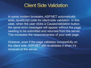 In some modern browsers, ASP.NET automatically
adds JavaScript code for client-side validation. In this
case, when the user clicks a CausesValidation button,
the same error messages will appear without the page
needing to be submitted and returned from the server.
This increases the responsiveness of your web page.

However, even if the page validates successfully on
the client side, ASP.NET still revalidates it when it’s
received at the server.
 