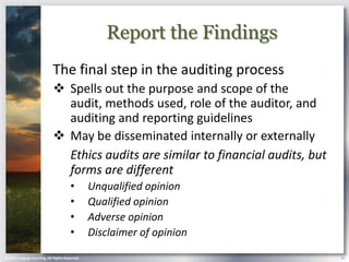 Report the Findings
                            The final step in the auditing process
                             Spells out the purpose and scope of the
                              audit, methods used, role of the auditor, and
                              auditing and reporting guidelines
                             May be disseminated internally or externally
                              Ethics audits are similar to financial audits, but
                              forms are different
                                       •        Unqualified opinion
                                       •        Qualified opinion
                                       •        Adverse opinion
                                       •        Disclaimer of opinion

© 2013 Cengage Learning. All Rights Reserved.                                      24
 