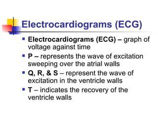 Electrocardiograms (ECG) Electrocardiograms (ECG) –  graph of voltage against time P –  represents the wave of excitation sweeping over the atrial walls Q, R, & S  – represent the wave of excitation in the ventricle walls T  – indicates the recovery of the ventricle walls 