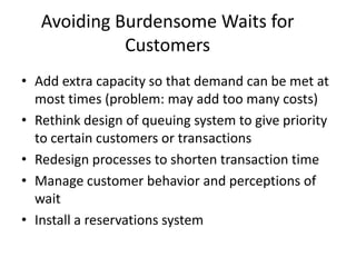 Avoiding Burdensome Waits for
             Customers
• Add extra capacity so that demand can be met at
  most times (problem: may add too many costs)
• Rethink design of queuing system to give priority
  to certain customers or transactions
• Redesign processes to shorten transaction time
• Manage customer behavior and perceptions of
  wait
• Install a reservations system
 