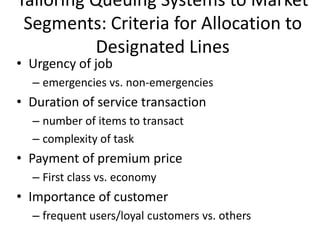 Tailoring Queuing Systems to Market
 Segments: Criteria for Allocation to
           Designated Lines
• Urgency of job
  – emergencies vs. non-emergencies
• Duration of service transaction
  – number of items to transact
  – complexity of task
• Payment of premium price
  – First class vs. economy
• Importance of customer
  – frequent users/loyal customers vs. others
 