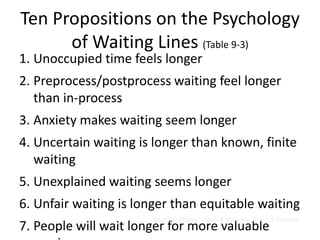 Ten Propositions on the Psychology
      of Waiting Lines (Table 9-3)
1. Unoccupied time feels longer
2. Preprocess/postprocess waiting feel longer
   than in-process
3. Anxiety makes waiting seem longer
4. Uncertain waiting is longer than known, finite
   waiting
5. Unexplained waiting seems longer
6. Unfair waiting is longer than equitable waiting
                       Sources: Maister; Davis & Heineke; Jones & Peppiatt
7. People will wait longer for more valuable
 