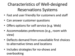 Characteristics of Well-designed
       Reservations Systems
• Fast and user friendly for customers and staff
• Can answer customer questions
• Offers options for self service (e.g. Web)
• Accommodates preferences (e.g., room with
  view)
• Deflects demand from unavailable first choices
  to alternative times and locations
• Includes strategies for no-shows and
  overbooking
 