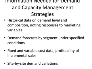 Information Needed for Demand
   and Capacity Management
           Strategies
• Historical data on demand level and
  composition, noting responses to marketing
  variables
• Demand forecasts by segment under specified
  conditions
• Fixed and variable cost data, profitability of
  incremental sales
• Site-by-site demand variations
 