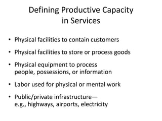 Defining Productive Capacity
                in Services

• Physical facilities to contain customers
• Physical facilities to store or process goods
• Physical equipment to process
  people, possessions, or information
• Labor used for physical or mental work
• Public/private infrastructure—
  e.g., highways, airports, electricity
 