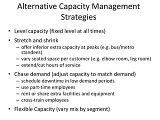 Alternative Capacity Management
               Strategies
• Level capacity (fixed level at all times)
• Stretch and shrink
   – offer inferior extra capacity at peaks (e.g. bus/metro
     standees)
   – vary seated space per customer (e.g. elbow room, leg room)
   – extend/cut hours of service
• Chase demand (adjust capacity to match demand)
   –   schedule downtime in low demand periods
   –   use part-time employees
   –   rent or share extra facilities and equipment
   –   cross-train employees
• Flexible Capacity (vary mix by segment)
 
