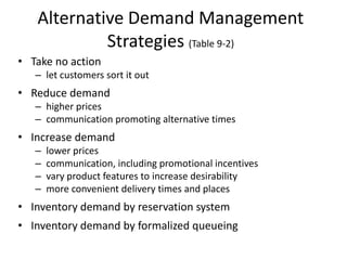 Alternative Demand Management
            Strategies (Table 9-2)
• Take no action
   – let customers sort it out
• Reduce demand
   – higher prices
   – communication promoting alternative times
• Increase demand
   –   lower prices
   –   communication, including promotional incentives
   –   vary product features to increase desirability
   –   more convenient delivery times and places
• Inventory demand by reservation system
• Inventory demand by formalized queueing
 
