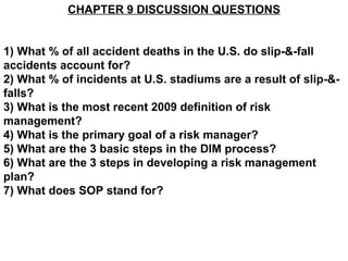 CHAPTER 9 DISCUSSION QUESTIONS


1) What % of all accident deaths in the U.S. do slip-&-fall
accidents account for?
2) What % of incidents at U.S. stadiums are a result of slip-&-
falls?
3) What is the most recent 2009 definition of risk
management?
4) What is the primary goal of a risk manager?
5) What are the 3 basic steps in the DIM process?
6) What are the 3 steps in developing a risk management
plan?
7) What does SOP stand for?
 
