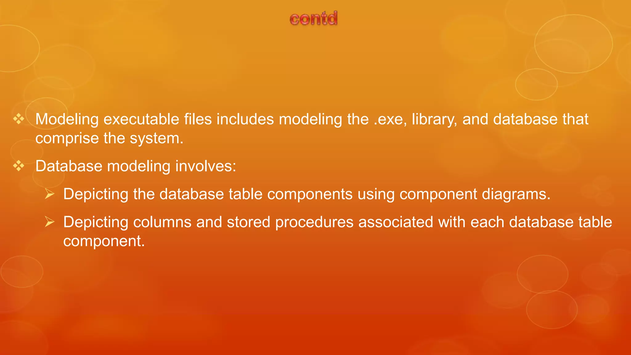  Modeling executable files includes modeling the .exe, library, and database that
  comprise the system.
 Database modeling involves:
     Depicting the database table components using component diagrams.
     Depicting columns and stored procedures associated with each database table
      component.
 