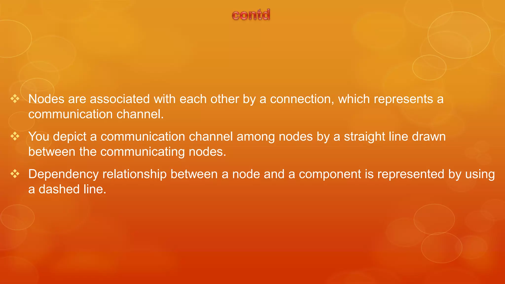  Nodes are associated with each other by a connection, which represents a
  communication channel.
 You depict a communication channel among nodes by a straight line drawn
  between the communicating nodes.
 Dependency relationship between a node and a component is represented by using
  a dashed line.
 