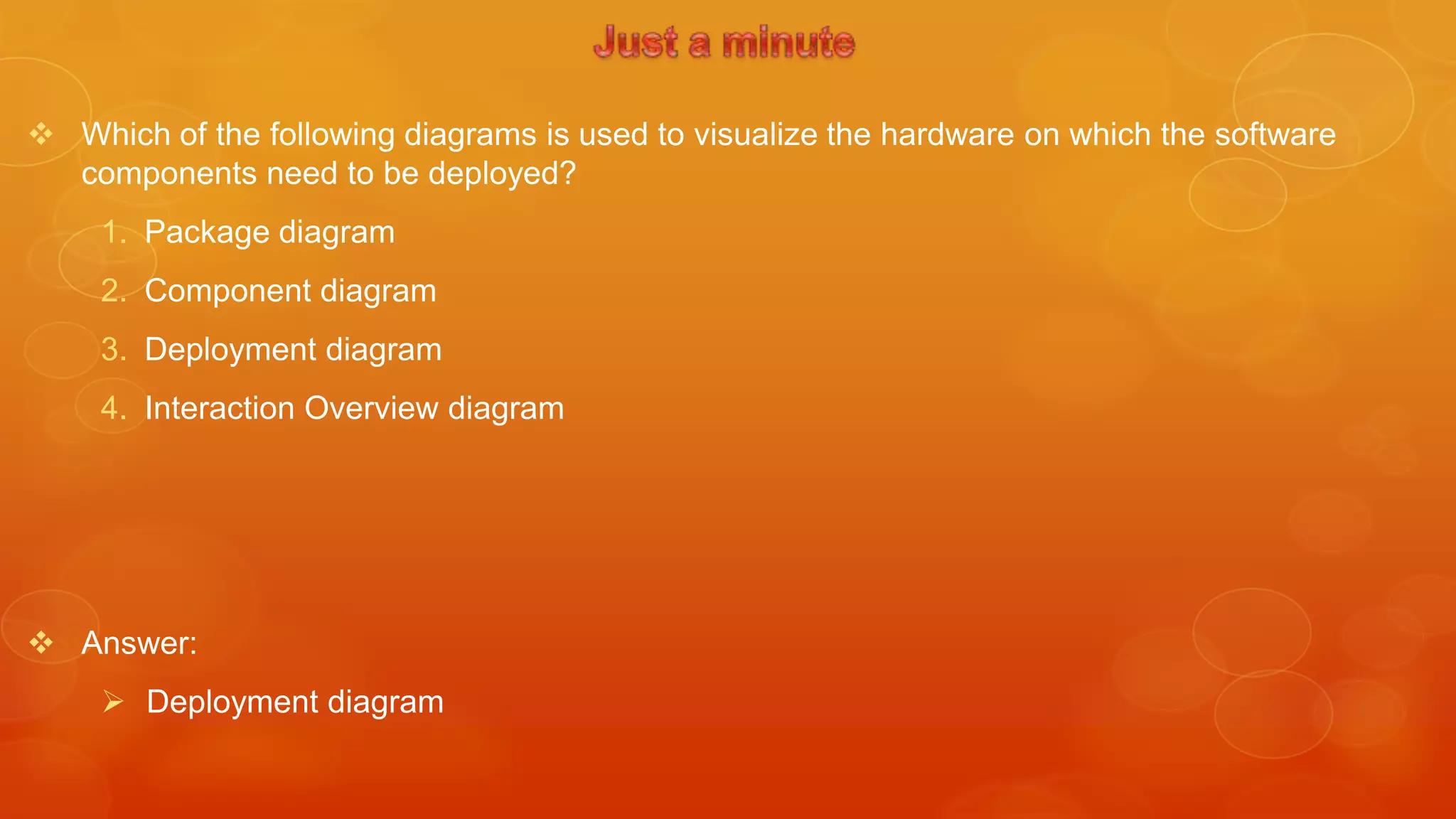  Which of the following diagrams is used to visualize the hardware on which the software
  components need to be deployed?
     1. Package diagram
     2. Component diagram
     3. Deployment diagram
     4. Interaction Overview diagram




 Answer:
      Deployment diagram
 