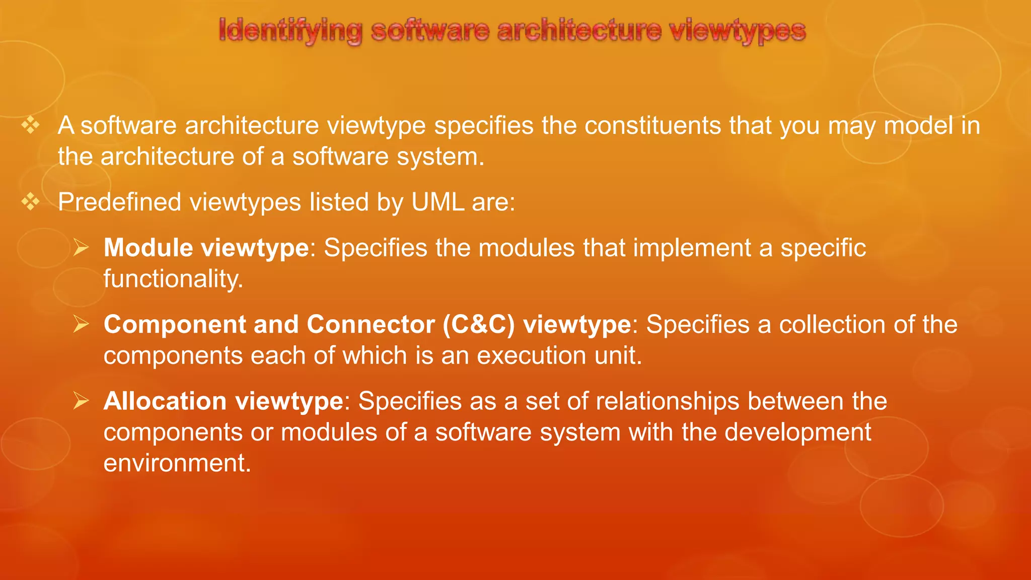 A software architecture viewtype specifies the constituents that you may model in
  the architecture of a software system.
 Predefined viewtypes listed by UML are:
     Module viewtype: Specifies the modules that implement a specific
      functionality.
     Component and Connector (C&C) viewtype: Specifies a collection of the
      components each of which is an execution unit.
     Allocation viewtype: Specifies as a set of relationships between the
      components or modules of a software system with the development
      environment.
 