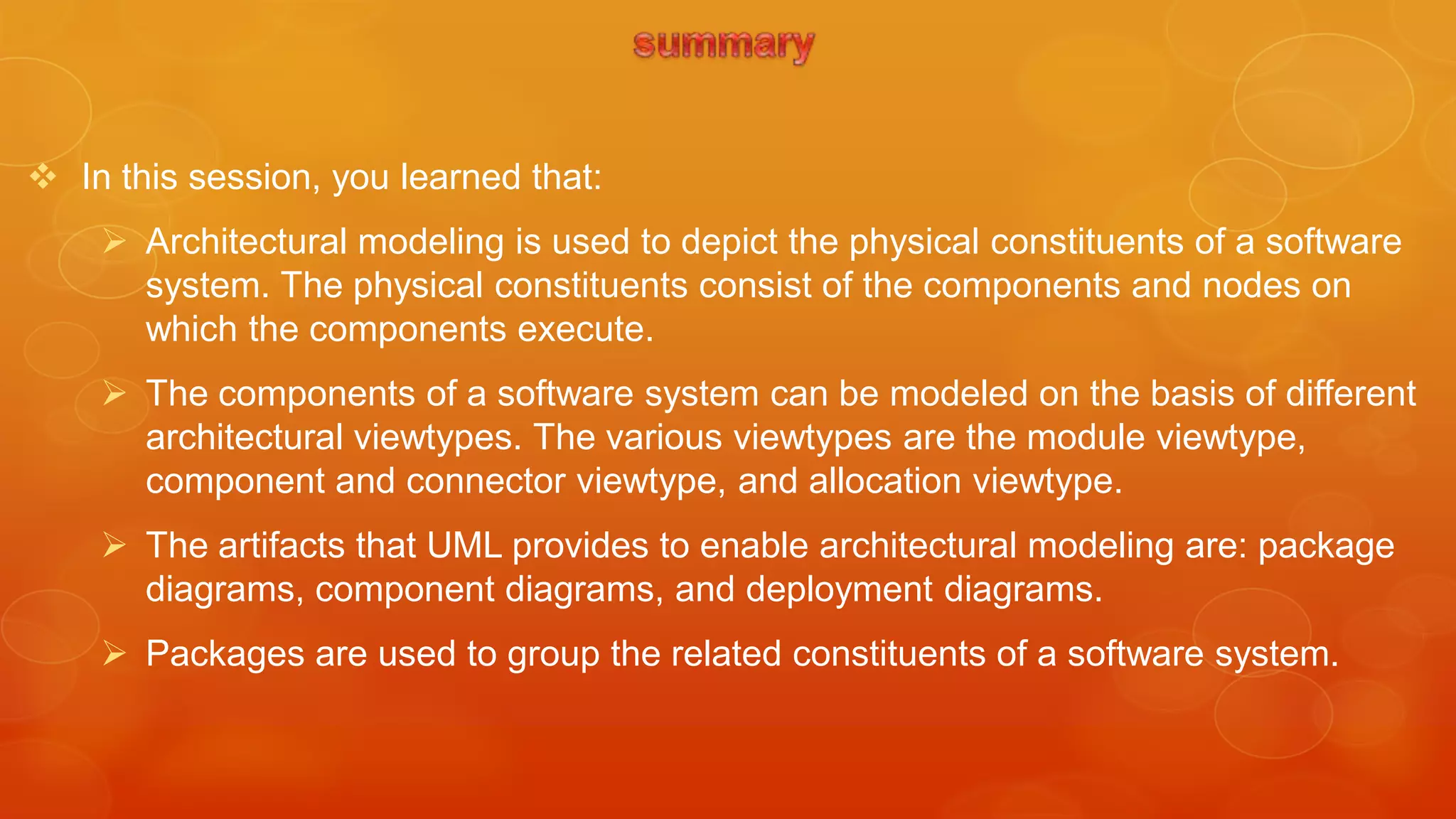  In this session, you learned that:
     Architectural modeling is used to depict the physical constituents of a software
      system. The physical constituents consist of the components and nodes on
      which the components execute.
     The components of a software system can be modeled on the basis of different
      architectural viewtypes. The various viewtypes are the module viewtype,
      component and connector viewtype, and allocation viewtype.
     The artifacts that UML provides to enable architectural modeling are: package
      diagrams, component diagrams, and deployment diagrams.
     Packages are used to group the related constituents of a software system.
 