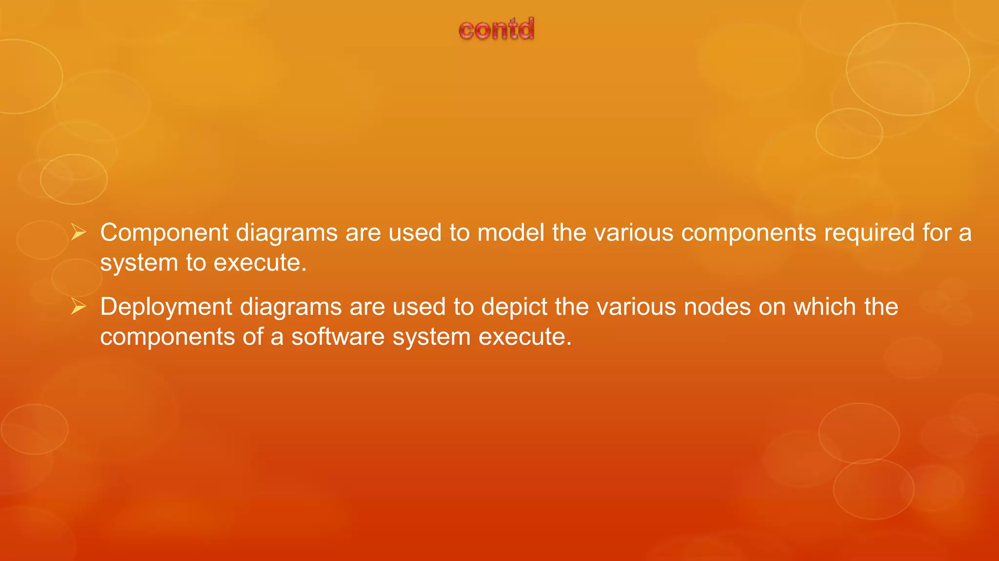  Component diagrams are used to model the various components required for a
  system to execute.
 Deployment diagrams are used to depict the various nodes on which the
  components of a software system execute.
 