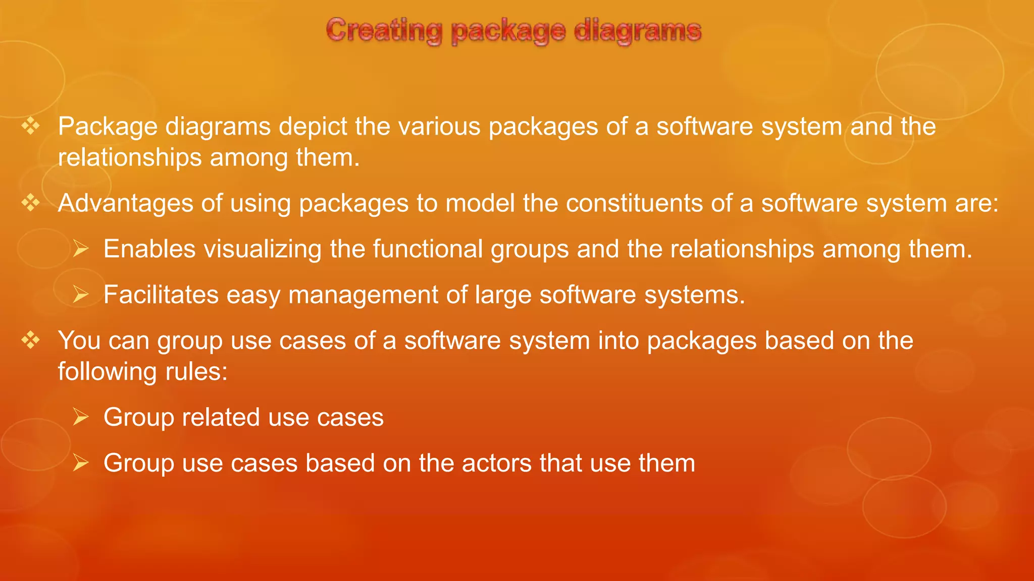  Package diagrams depict the various packages of a software system and the
  relationships among them.
 Advantages of using packages to model the constituents of a software system are:
     Enables visualizing the functional groups and the relationships among them.
     Facilitates easy management of large software systems.
 You can group use cases of a software system into packages based on the
  following rules:
     Group related use cases
     Group use cases based on the actors that use them
 