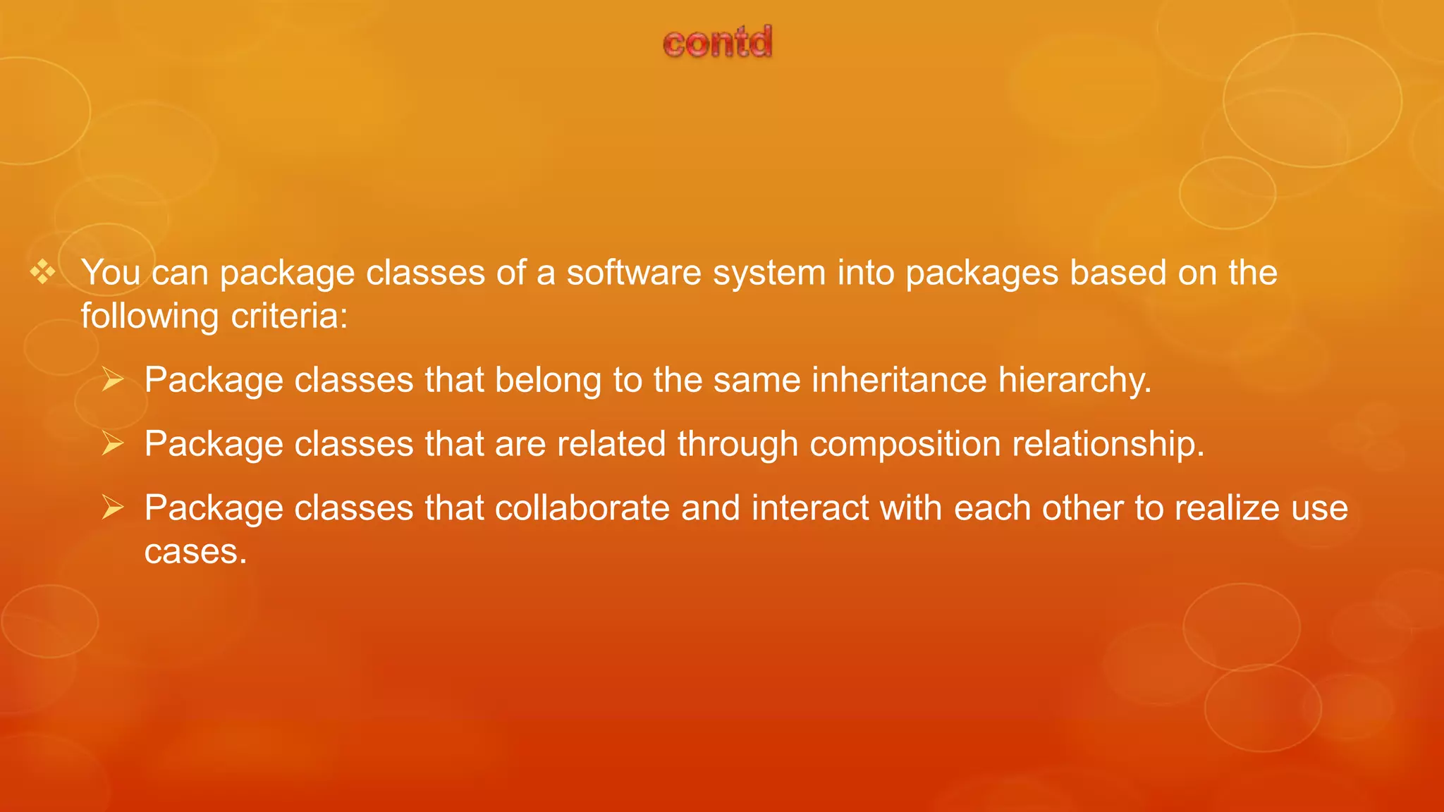  You can package classes of a software system into packages based on the
  following criteria:
     Package classes that belong to the same inheritance hierarchy.
     Package classes that are related through composition relationship.
     Package classes that collaborate and interact with each other to realize use
      cases.
 