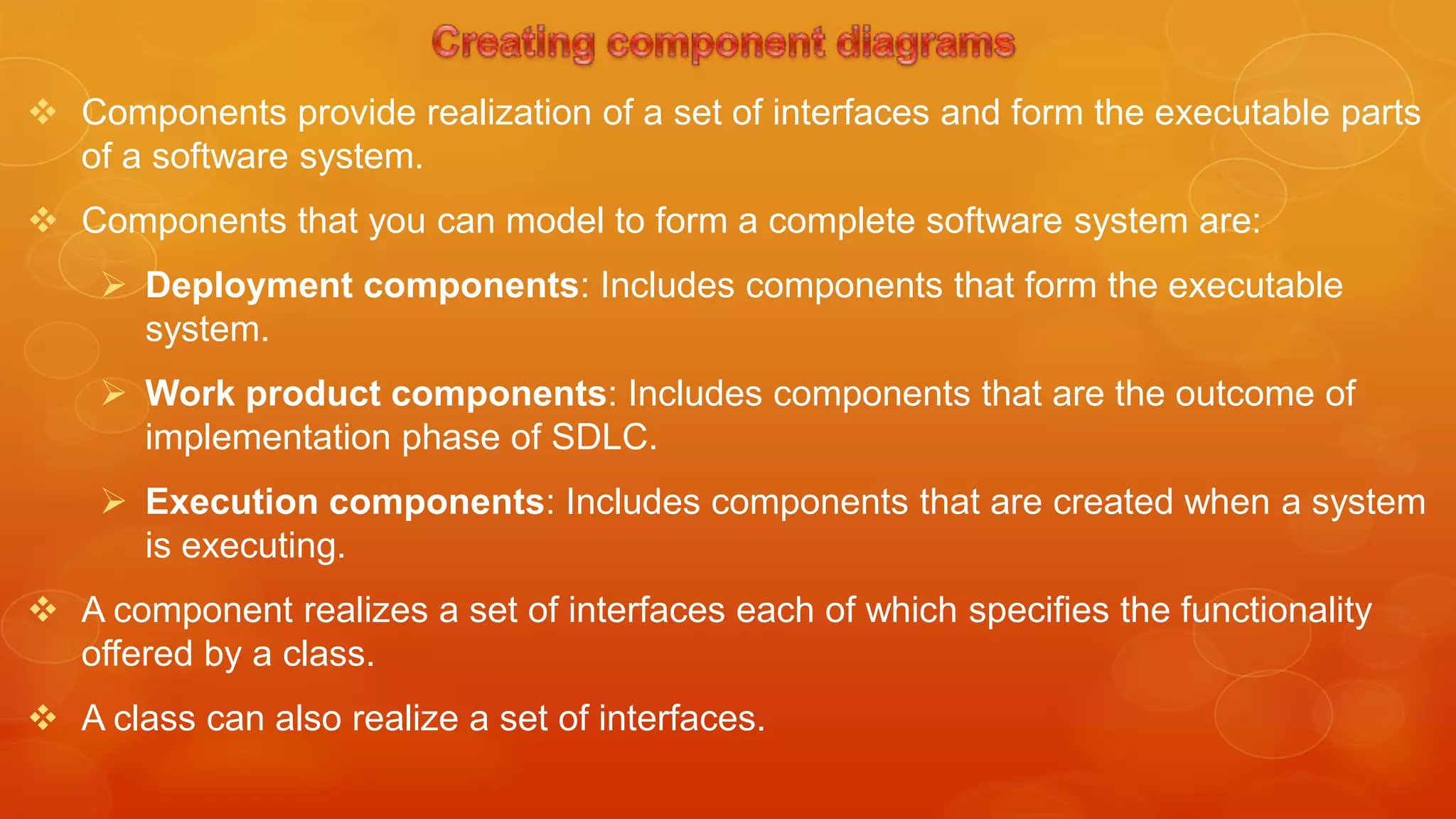  Components provide realization of a set of interfaces and form the executable parts
  of a software system.
 Components that you can model to form a complete software system are:
     Deployment components: Includes components that form the executable
      system.
     Work product components: Includes components that are the outcome of
      implementation phase of SDLC.
     Execution components: Includes components that are created when a system
      is executing.
 A component realizes a set of interfaces each of which specifies the functionality
  offered by a class.
 A class can also realize a set of interfaces.
 