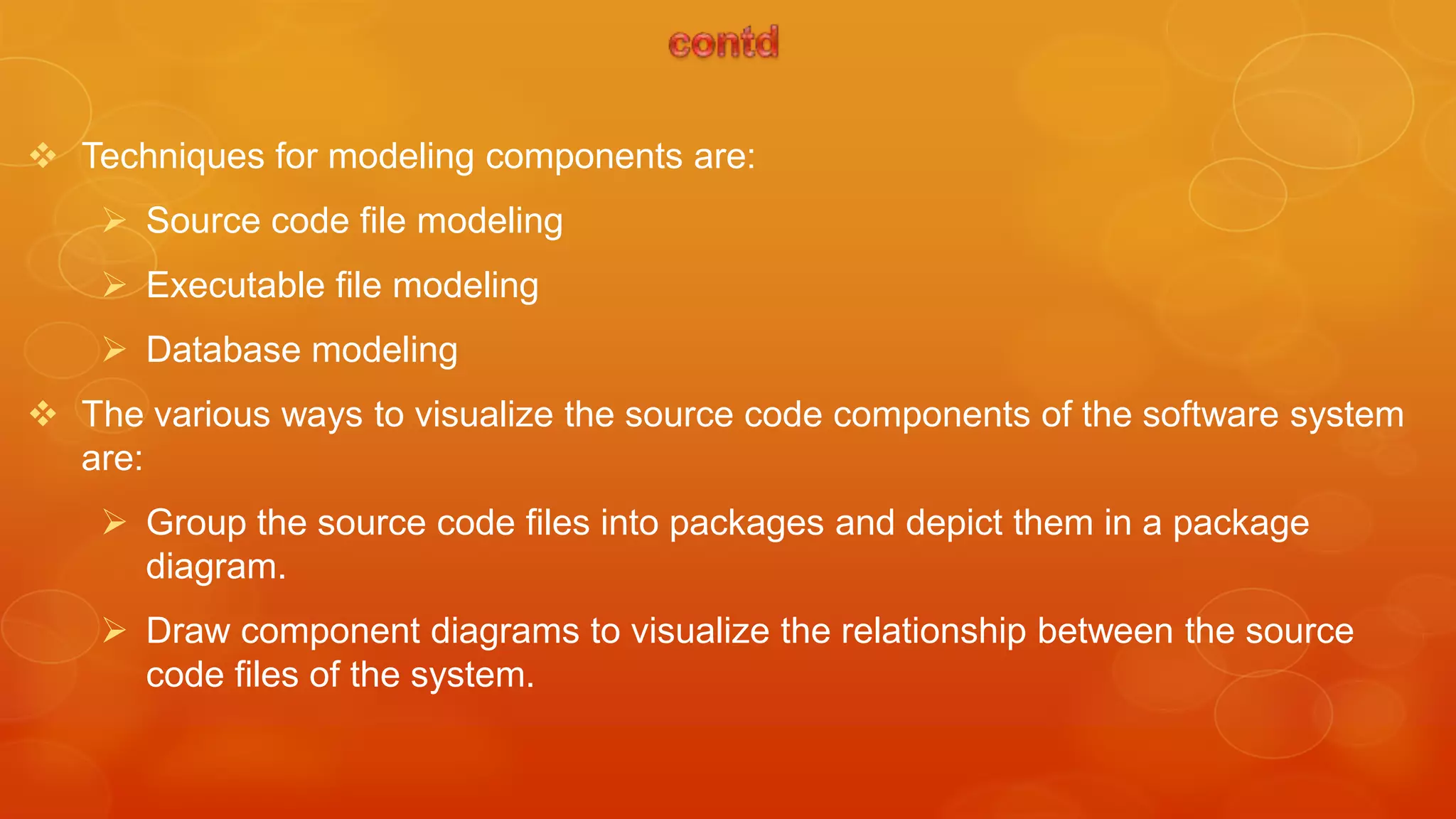  Techniques for modeling components are:
     Source code file modeling
     Executable file modeling
     Database modeling
 The various ways to visualize the source code components of the software system
  are:
     Group the source code files into packages and depict them in a package
      diagram.
     Draw component diagrams to visualize the relationship between the source
      code files of the system.
 